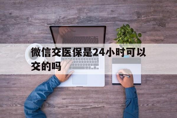 范县最新微信交医保是24小时可以交的吗方法分析(最方便真实的范县微信上交医保多久到账方法)